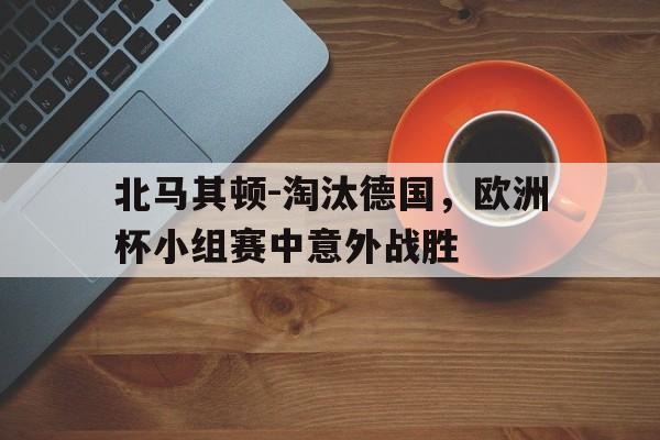 北马其顿-淘汰德国，欧洲杯小组赛中意外战胜