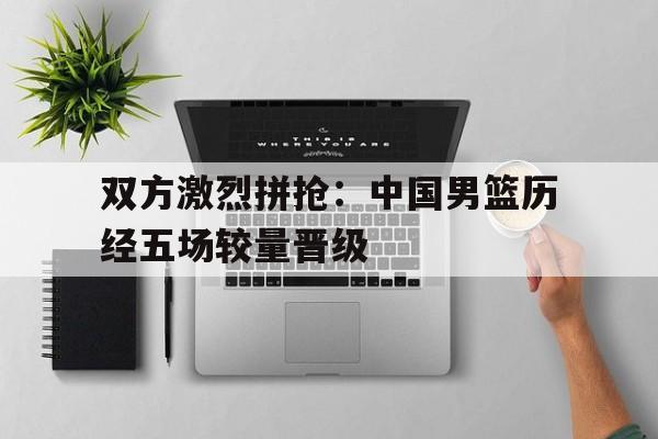 双方激烈拼抢：中国男篮历经五场较量晋级