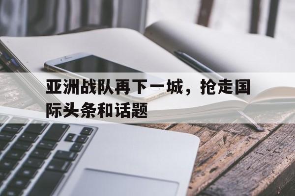 亚洲战队再下一城，抢走国际头条和话题